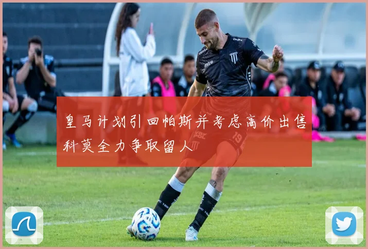 皇马计划引回帕斯并考虑高价出售科莫全力争取留人