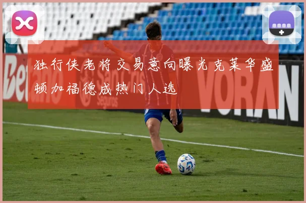 独行侠老将交易意向曝光克莱华盛顿加福德成热门人选