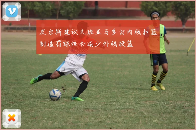 皮尔斯建议文班亚马多打内线扣篮制造罚球机会减少外线投篮