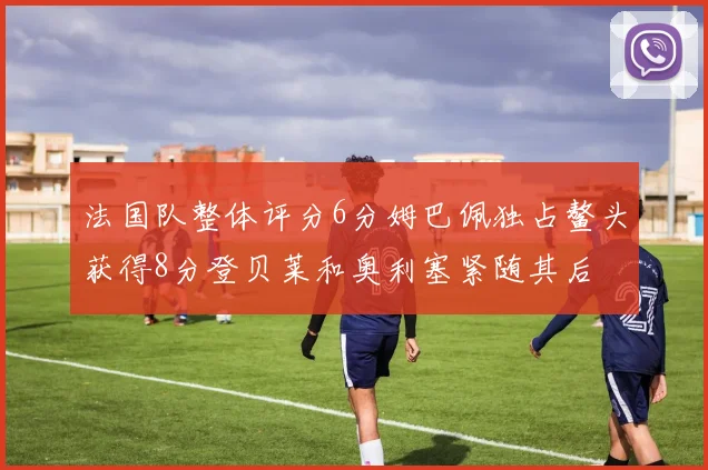 法国队整体评分6分姆巴佩独占鳌头获得8分登贝莱和奥利塞紧随其后