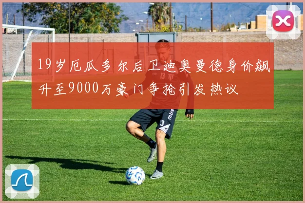 19岁厄瓜多尔后卫迪奥曼德身价飙升至9000万豪门争抢引发热议