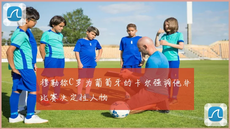 穆勒称C罗为葡萄牙的卡尔强调他非比赛决定性人物