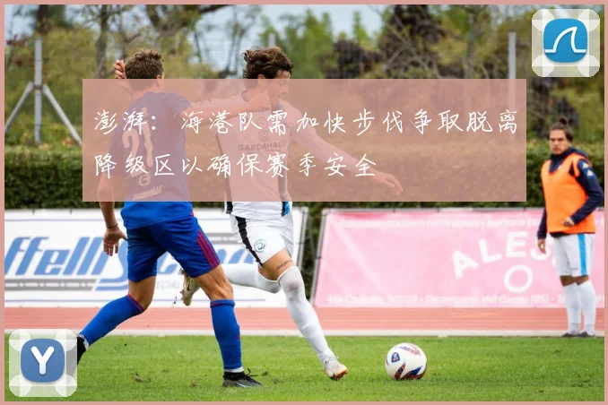 澎湃：海港队需加快步伐争取脱离降级区以确保赛季安全
