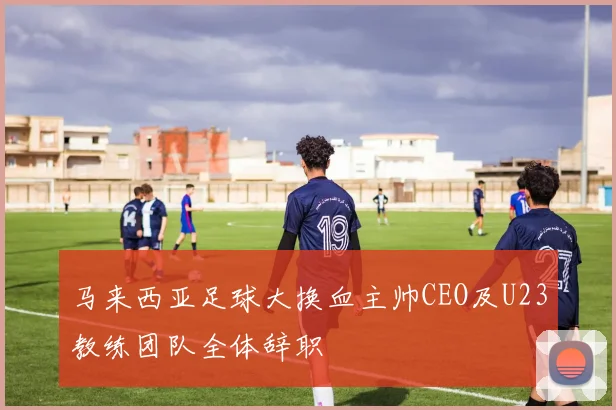 马来西亚足球大换血主帅CEO及U23教练团队全体辞职