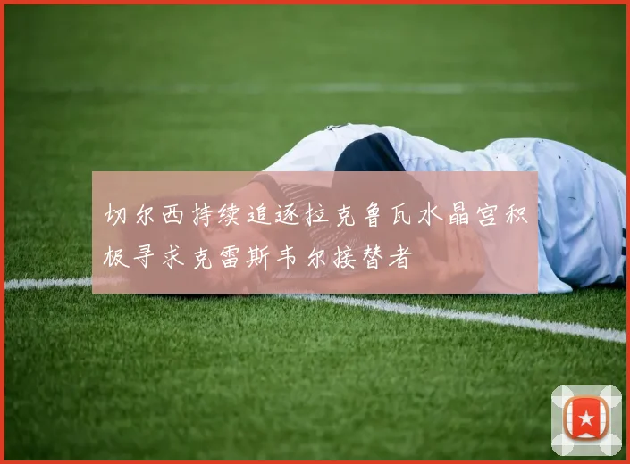 切尔西持续追逐拉克鲁瓦水晶宫积极寻求克雷斯韦尔接替者