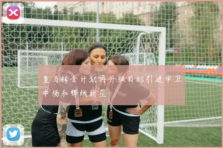 皇马转会计划再升级目标引进中卫中场和锋线新星