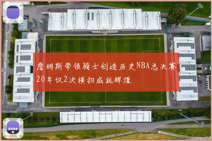 詹姆斯带领骑士创造历史NBA总决赛20年仅2次横扫成就辉煌