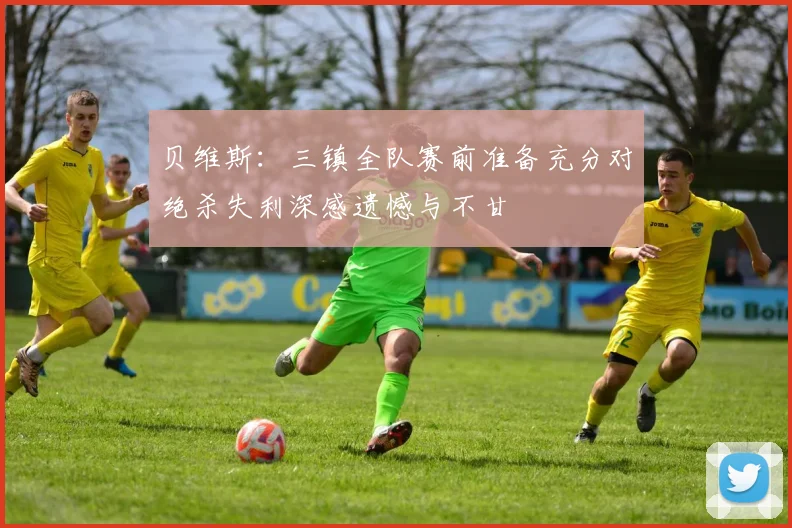 贝维斯：三镇全队赛前准备充分对绝杀失利深感遗憾与不甘