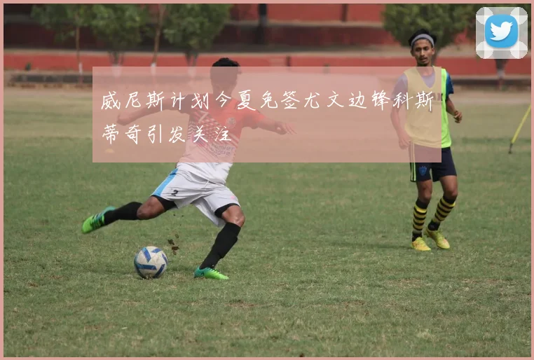 威尼斯计划今夏免签尤文边锋科斯蒂奇引发关注