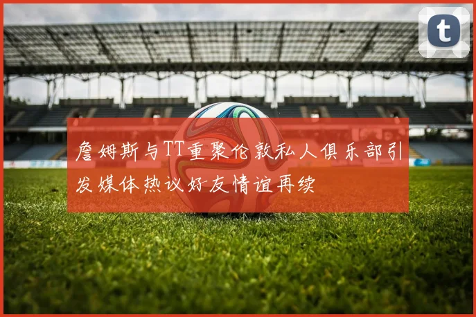 詹姆斯与TT重聚伦敦私人俱乐部引发媒体热议好友情谊再续