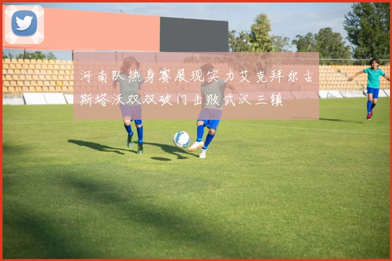 河南队热身赛展现实力艾克拜尔古斯塔沃双双破门击败武汉三镇