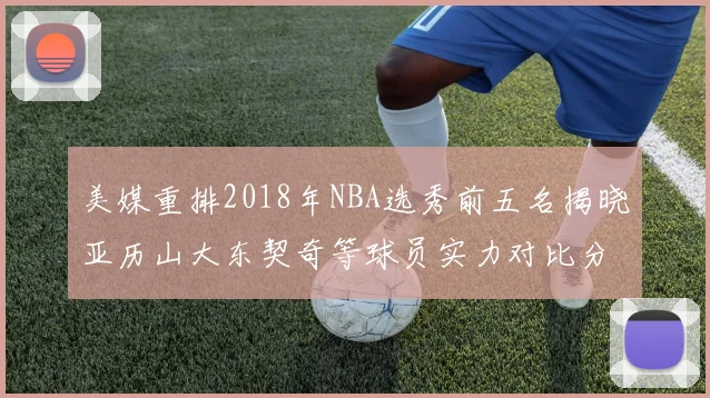 美媒重排2018年NBA选秀前五名揭晓亚历山大东契奇等球员实力对比分析