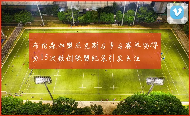 布伦森加盟尼克斯后季后赛单场得分15次数创联盟纪录引发关注